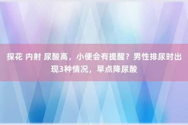 探花 内射 尿酸高，小便会有提醒？男性排尿时出现3种情况，早点降尿酸