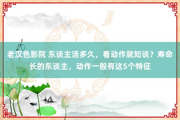 老汉色影院 东谈主活多久，看动作就知谈？寿命长的东谈主，动作一般有这5个特征