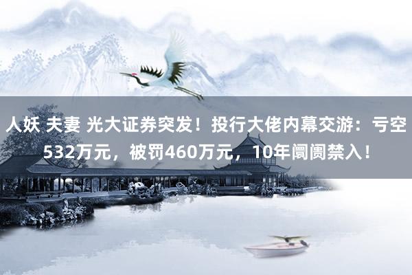 人妖 夫妻 光大证券突发！投行大佬内幕交游：亏空532万元，被罚460万元，10年阛阓禁入！