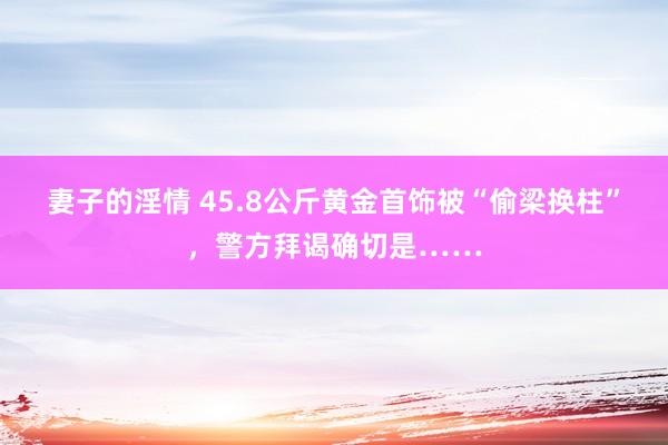 妻子的淫情 45.8公斤黄金首饰被“偷梁换柱”，警方拜谒确切是……