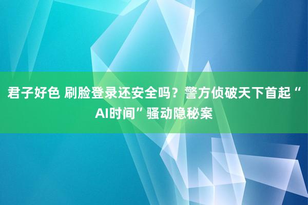 君子好色 刷脸登录还安全吗？警方侦破天下首起“AI时间”骚动隐秘案