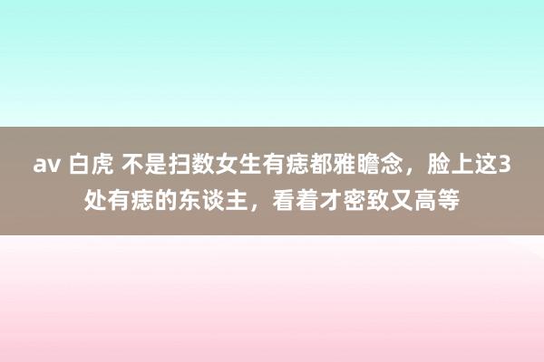 av 白虎 不是扫数女生有痣都雅瞻念，脸上这3处有痣的东谈主，看着才密致又高等