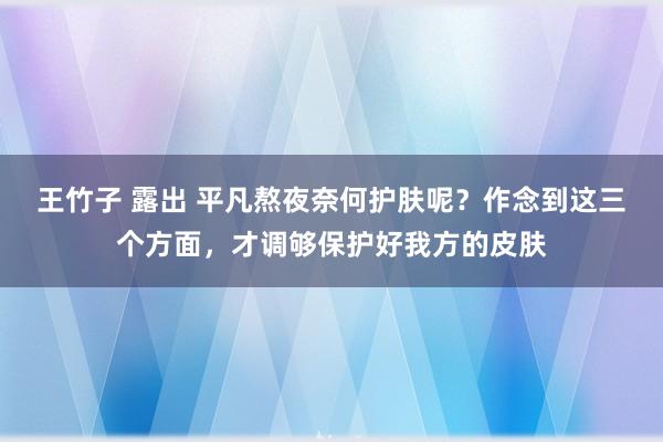 王竹子 露出 平凡熬夜奈何护肤呢？作念到这三个方面，才调够保护好我方的皮肤