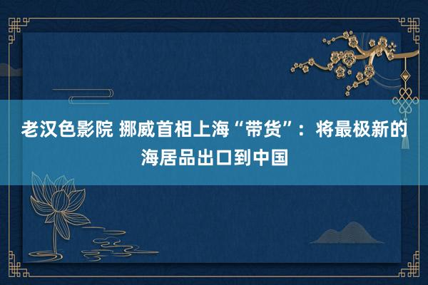 老汉色影院 挪威首相上海“带货”：将最极新的海居品出口到中国