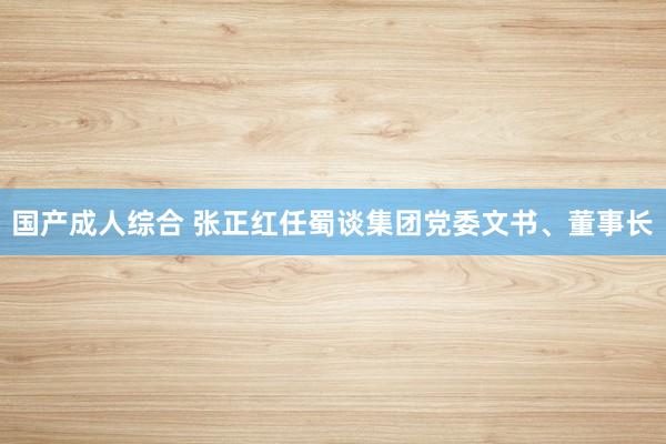 国产成人综合 张正红任蜀谈集团党委文书、董事长