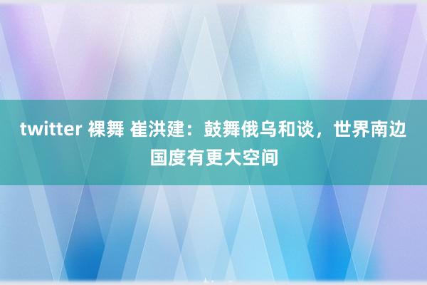 twitter 裸舞 崔洪建：鼓舞俄乌和谈，世界南边国度有更大空间