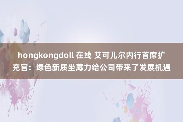 hongkongdoll 在线 艾可儿尔内行首席扩充官：绿色新质坐蓐力给公司带来了发展机遇