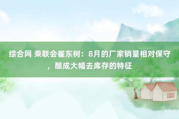 综合网 乘联会崔东树：8月的厂家销量相对保守，酿成大幅去库存的特征