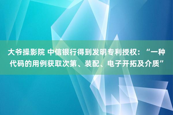 大爷操影院 中信银行得到发明专利授权：“一种代码的用例获取次第、装配、电子开拓及介质”