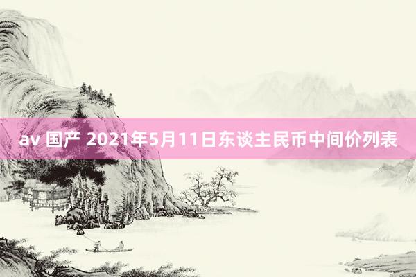 av 国产 2021年5月11日东谈主民币中间价列表