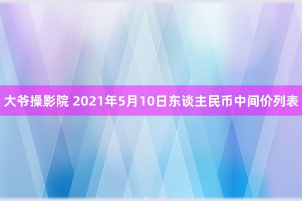 大爷操影院 2021年5月10日东谈主民币中间价列表