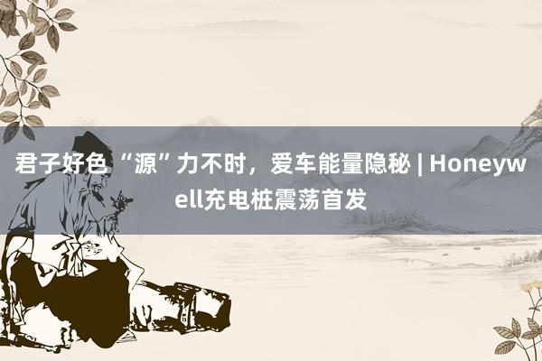 君子好色 “源”力不时，爱车能量隐秘 | Honeywell充电桩震荡首发