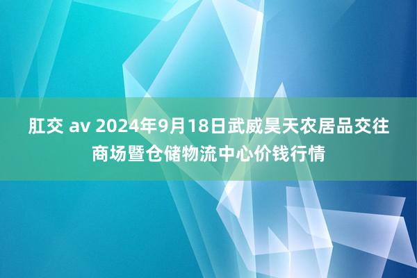 肛交 av 2024年9月18日武威昊天农居品交往商场暨仓储物流中心价钱行情