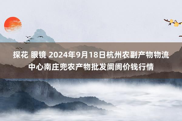 探花 眼镜 2024年9月18日杭州农副产物物流中心南庄兜农产物批发阛阓价钱行情