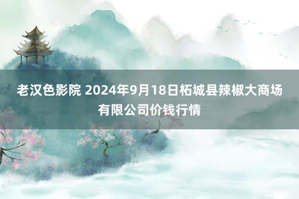 老汉色影院 2024年9月18日柘城县辣椒大商场有限公司价钱行情