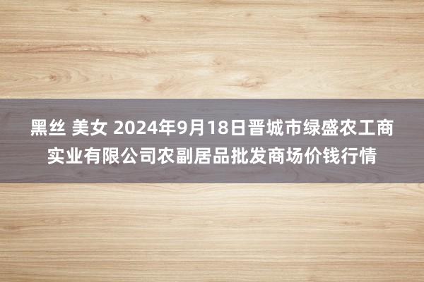 黑丝 美女 2024年9月18日晋城市绿盛农工商实业有限公司农副居品批发商场价钱行情