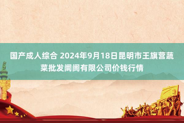 国产成人综合 2024年9月18日昆明市王旗营蔬菜批发阛阓有限公司价钱行情