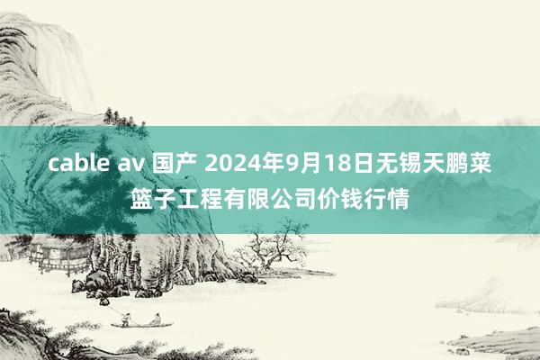 cable av 国产 2024年9月18日无锡天鹏菜篮子工程有限公司价钱行情