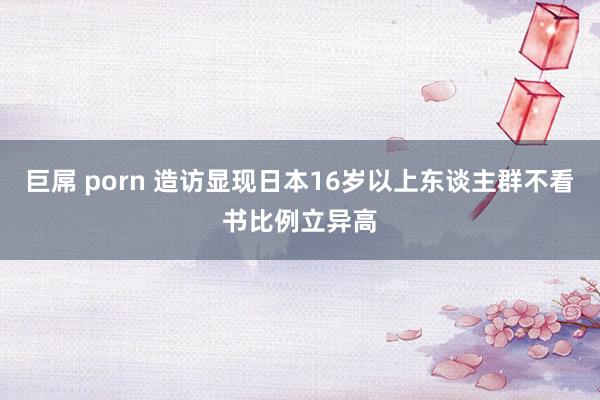 巨屌 porn 造访显现日本16岁以上东谈主群不看书比例立异高