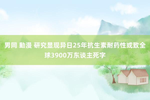 男同 動漫 研究显现异日25年抗生素耐药性或致全球3900万东谈主死字