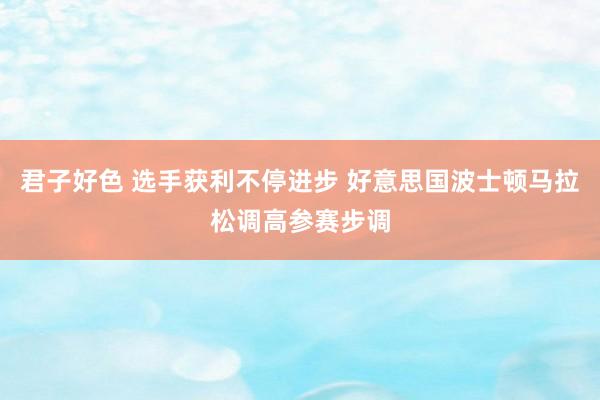 君子好色 选手获利不停进步 好意思国波士顿马拉松调高参赛步调