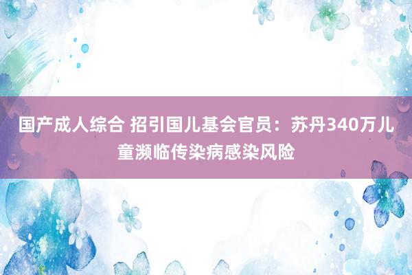 国产成人综合 招引国儿基会官员：苏丹340万儿童濒临传染病感染风险