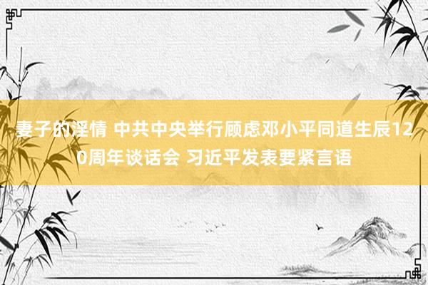 妻子的淫情 中共中央举行顾虑邓小平同道生辰120周年谈话会 习近平发表要紧言语