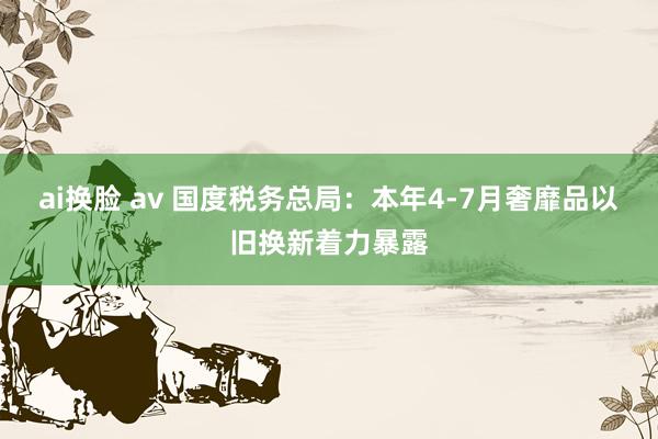 ai换脸 av 国度税务总局：本年4-7月奢靡品以旧换新着力暴露