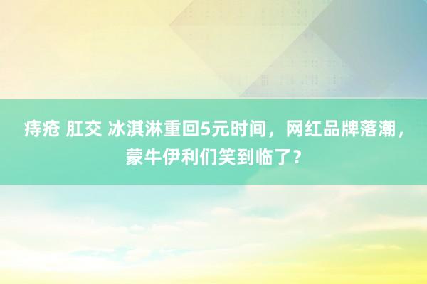 痔疮 肛交 冰淇淋重回5元时间，网红品牌落潮，蒙牛伊利们笑到临了？