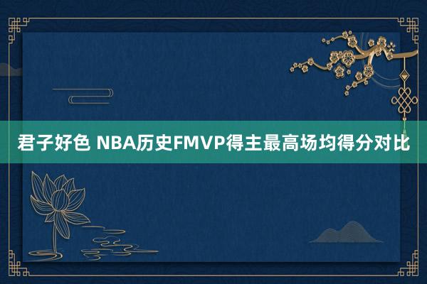 君子好色 NBA历史FMVP得主最高场均得分对比