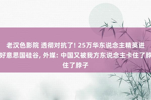 老汉色影院 透彻对抗了! 25万华东说念主精英进入好意思国硅谷， 外媒: 中国又被我方东说念主卡住了脖子