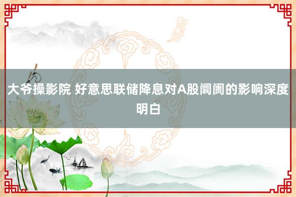 大爷操影院 好意思联储降息对A股阛阓的影响深度明白