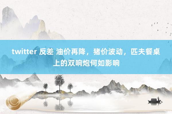 twitter 反差 油价再降，猪价波动，匹夫餐桌上的双响炮何如影响