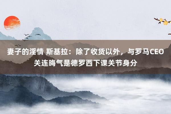 妻子的淫情 斯基拉：除了收货以外，与罗马CEO关连晦气是德罗西下课关节身分