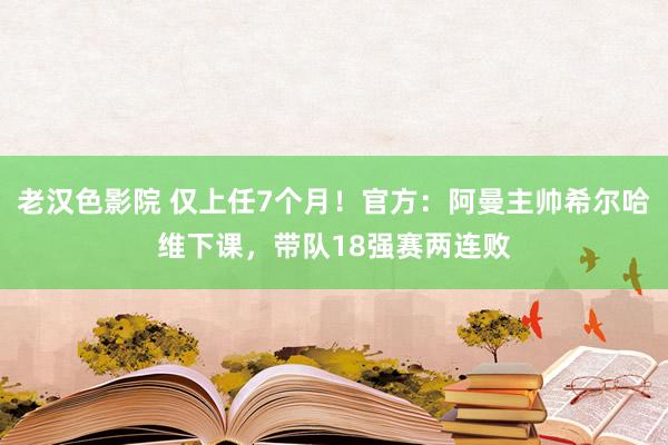 老汉色影院 仅上任7个月！官方：阿曼主帅希尔哈维下课，带队18强赛两连败