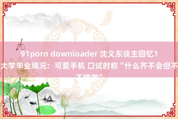 91porn downloader 沈义东谈主回忆10年前大学毕业境况：可爱手机 口试时称“什么齐不会但不错学”