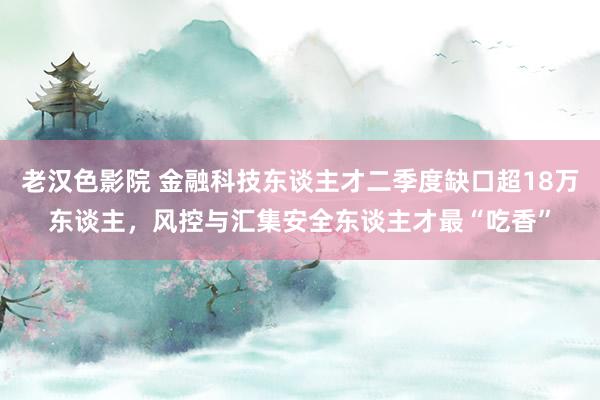 老汉色影院 金融科技东谈主才二季度缺口超18万东谈主，风控与汇集安全东谈主才最“吃香”