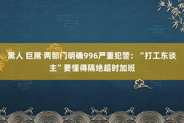 黑人 巨屌 两部门明确996严重犯警：“打工东谈主”要懂得隔绝超时加班