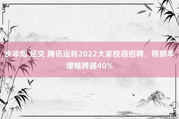 步非烟 足交 腾讯运转2022大家校园招聘，限额年增幅跨越40%