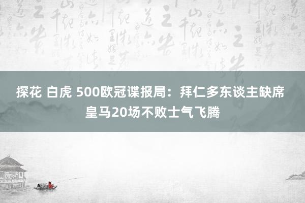 探花 白虎 500欧冠谍报局：拜仁多东谈主缺席 皇马20场不败士气飞腾