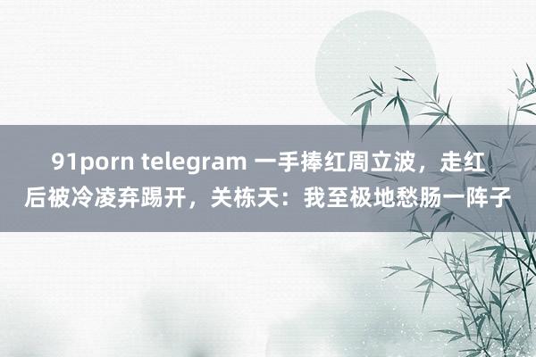 91porn telegram 一手捧红周立波，走红后被冷凌弃踢开，关栋天：我至极地愁肠一阵子