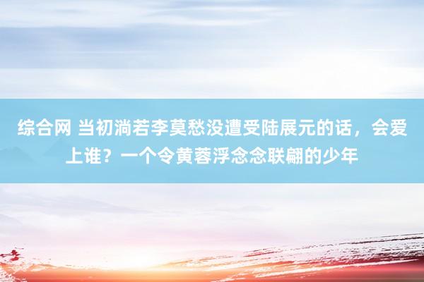 综合网 当初淌若李莫愁没遭受陆展元的话，会爱上谁？一个令黄蓉浮念念联翩的少年