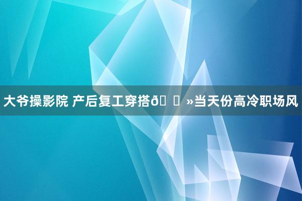 大爷操影院 产后复工穿搭💻当天份高冷职场风