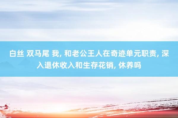 白丝 双马尾 我， 和老公王人在奇迹单元职责， 深入退休收入和生存花销， 休养吗