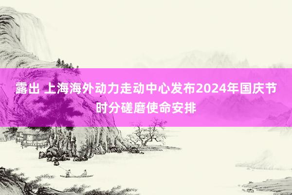 露出 上海海外动力走动中心发布2024年国庆节时分磋磨使命安排