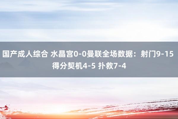 国产成人综合 水晶宫0-0曼联全场数据：射门9-15 得分契机4-5 扑救7-4