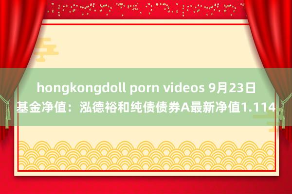 hongkongdoll porn videos 9月23日基金净值：泓德裕和纯债债券A最新净值1.114