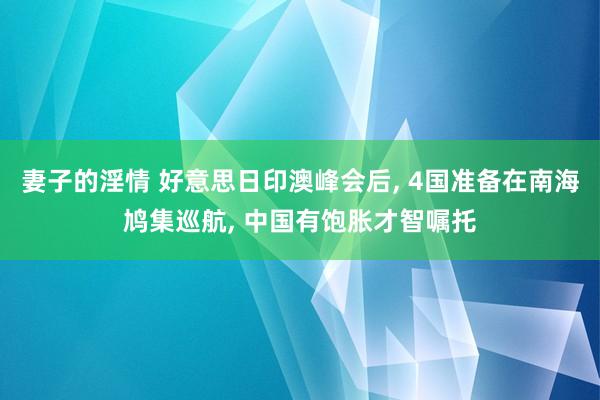 妻子的淫情 好意思日印澳峰会后， 4国准备在南海鸠集巡航， 中国有饱胀才智嘱托