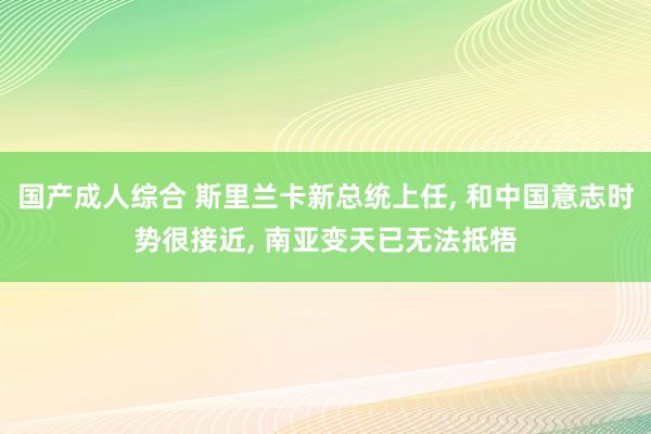 国产成人综合 斯里兰卡新总统上任， 和中国意志时势很接近， 南亚变天已无法抵牾