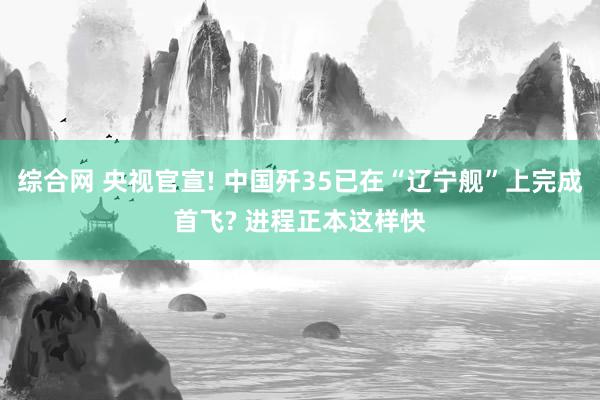 综合网 央视官宣! 中国歼35已在“辽宁舰”上完成首飞? 进程正本这样快